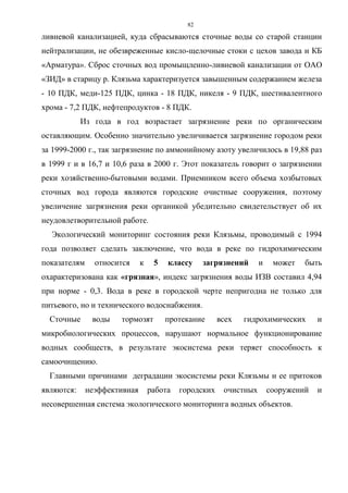 82
ливневой канализацией, куда сбрасываются сточные воды со старой станции
нейтрализации, не обезвреженные кисло-щелочные стоки с цехов завода и КБ
«Арматура». Сброс сточных вод промыщленно-ливневой канализации от ОАО
«ЗИД» в старицу р. Клязьма характеризуется завышенным содержанием железа
- 10 ПДК, меди-125 ПДК, цинка - 18 ПДК, никеля - 9 ПДК, шестивалентного
хрома - 7,2 ПДК, нефтепродуктов - 8 ПДК.
Из года в год возрастает загрязнение реки по органическим
оставляющим. Особенно значительно увеличивается загрязнение городом реки
за 1999-2000 г., так загрязнение по аммонийному азоту увеличилось в 19,88 раз
в 1999 г и в 16,7 и 10,6 раза в 2000 г. Этот показатель говорит о загрязнении
реки хозяйственно-бытовыми водами. Приемником всего объема хозбытовых
сточных вод города являются городские очистные сооружения, поэтому
увеличение загрязнения реки органикой убедительно свидетельствует об их
неудовлетворительной работе.
Экологический мониторинг состояния реки Клязьмы, проводимый с 1994
года позволяет сделать заключение, что вода в реке по гидрохимическим
показателям относится к 5 классу загрязнений и может быть
охарактеризована как «грязная», индекс загрязнения воды ИЗВ составил 4,94
при норме - 0,3. Вода в реке в городской черте непригодна не только для
питьевого, но и технического водоснабжения.
Сточные воды тормозят протекание всех гидрохимических и
микробиологических процессов, нарушают нормальное функционирование
водных сообществ, в результате экосистема реки теряет способность к
самоочищению.
Главными причинами деградации экосистемы реки Клязьмы и ее притоков
являются: неэффективная работа городских очистных сооружений и
несовершенная система экологического мониторинга водных объектов.
 