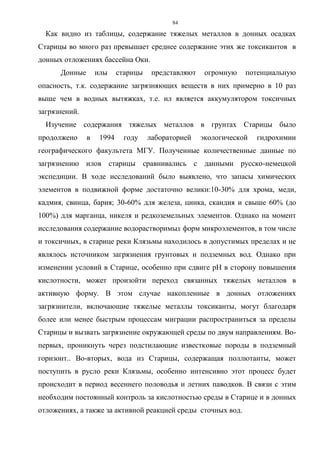 84
Как видно из таблицы, содержание тяжелых металлов в донных осадках
Старицы во много раз превышает среднее содержание этих же токсикантов в
донных отложениях бассейна Оки.
Донные илы старицы представляют огромную потенциальную
опасность, т.к. содержание загрязняющих веществ в них примерно в 10 раз
выше чем в водных вытяжках, т.е. ил является аккумулятором токсичных
загрязнений.
Изучение содержания тяжелых металлов в грунтах Старицы было
продолжено в 1994 году лабораторией экологической гидрохимии
географического факультета МГУ. Полученные количественные данные по
загрязнению илов старицы сравнивались с данными русско-немецкой
экспедиции. В ходе исследований было выявлено, что запасы химических
элементов в подвижной форме достаточно велики:10-30% для хрома, меди,
кадмия, свинца, бария; 30-60% для железа, цинка, скандия и свыше 60% (до
100%) для марганца, никеля и редкоземельных элементов. Однако на момент
исследования содержание водорастворимых форм микроэлементов, в том числе
и токсичных, в старице реки Клязьмы находилось в допустимых пределах и не
являлось источником загрязнения грунтовых и подземных вод. Однако при
изменении условий в Старице, особенно при сдвиге рН в сторону повышения
кислотности, может произойти переход связанных тяжелых металлов в
активную форму. В этом случае накопленные в донных отложениях
загрязнители, включающие тяжелые металлы токсиканты, могут благодаря
более или менее быстрым процессам миграции распространиться за пределы
Старицы и вызвать загрязнение окружающей среды по двум направлениям. Во-
первых, проникнуть через подстилающие известковые породы в подземный
горизонт.. Во-вторых, вода из Старицы, содержащая поллютанты, может
поступить в русло реки Клязьмы, особенно интенсивно этот процесс будет
происходит в период весеннего половодья и летних паводков. В связи с этим
необходим постоянный контроль за кислотностью среды в Старице и в донных
отложениях, а также за активной реакцией среды сточных вод.
 