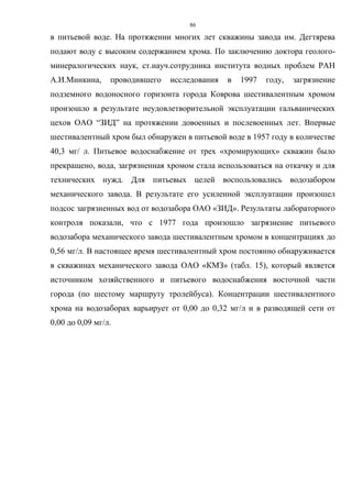 86
в питьевой воде. На протяжении многих лет скважины завода им. Дегтярева
подают воду с высоким содержанием хрома. По заключению доктора геолого-
минералогических наук, ст.науч.сотрудника института водных проблем РАН
А.И.Минкина, проводившего исследования в 1997 году, загрязнение
подземного водоносного горизонта города Коврова шестивалентным хромом
произошло в результате неудовлетворительной эксплуатации гальванических
цехов ОАО “ЗИД” на протяжении довоенных и послевоенных лет. Впервые
шестивалентный хром был обнаружен в питьевой воде в 1957 году в количестве
40,3 мг/ л. Питьевое водоснабжение от трех «хромирующих» скважин было
прекращено, вода, загрязненная хромом стала использоваться на откачку и для
технических нужд. Для питьевых целей воспользовались водозабором
механического завода. В результате его усиленной эксплуатации произошел
подсос загрязненных вод от водозабора ОАО «ЗИД». Результаты лабораторного
контроля показали, что с 1977 года произошло загрязнение питьевого
водозабора механического завода шестивалентным хромом в концентрациях до
0,56 мг/л. В настоящее время шестивалентный хром постоянно обнаруживается
в скважинах механического завода ОАО «КМЗ» (табл. 15), который является
источником хозяйственного и питьевого водоснабжения восточной части
города (по шестому маршруту тролейбуса). Концентрации шестивалентного
хрома на водозаборах варьирует от 0,00 до 0,32 мг/л и в разводящей сети от
0,00 до 0,09 мг/л.
 