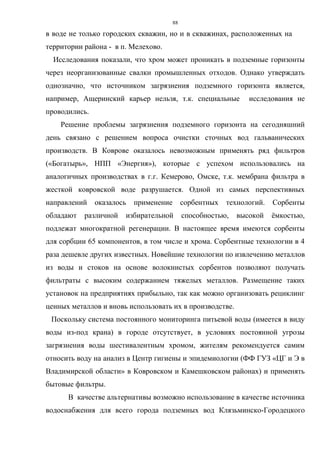 88
в воде не только городских скважин, но и в скважинах, расположенных на
территории района - в п. Мелехово.
Исследования показали, что хром может проникать в подземные горизонты
через неорганизованные свалки промышленных отходов. Однако утверждать
однозначно, что источником загрязнения подземного горизонта является,
например, Ащеринский карьер нельзя, т.к. специальные исследования не
проводились.
Решение проблемы загрязнения подземного горизонта на сегодняшний
день связано с решением вопроса очистки сточных вод гальванических
производств. В Коврове оказалось невозможным применять ряд фильтров
(«Богатырь», НПП «Энергия»), которые с успехом использовались на
аналогичных производствах в г.г. Кемерово, Омске, т.к. мембрана фильтра в
жесткой ковровской воде разрушается. Одной из самых перспективных
направлений оказалось применение сорбентных технологий. Сорбенты
обладают различной избирательной способностью, высокой ёмкостью,
подлежат многократной регенерации. В настоящее время имеются сорбенты
для сорбции 65 компонентов, в том числе и хрома. Сорбентные технологии в 4
раза дешевле других известных. Новейшие технологии по извлечению металлов
из воды и стоков на основе волокнистых сорбентов позволяют получать
фильтраты с высоким содержанием тяжелых металлов. Размещение таких
установок на предприятиях прибыльно, так как можно организовать рециклинг
ценных металлов и вновь использовать их в производстве.
Поскольку система постоянного мониторинга питьевой воды (имеется в виду
воды из-под крана) в городе отсутствует, в условиях постоянной угрозы
загрязнения воды шестивалентным хромом, жителям рекомендуется самим
относить воду на анализ в Центр гигиены и эпидемиологии (ФФ ГУЗ «ЦГ и Э в
Владимирской области» в Ковровском и Камешковском районах) и применять
бытовые фильтры.
В качестве альтернативы возможно использование в качестве источника
водоснабжения для всего города подземных вод Клязьминско-Городецкого
 