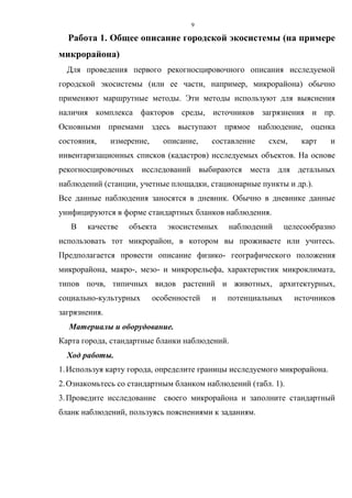 9
Работа 1. Общее описание городской экосистемы (на примере
микрорайона)
Для проведения первого рекогносцировочного описания исследуемой
городской экосистемы (или ее части, например, микрорайона) обычно
применяют маршрутные методы. Эти методы используют для выяснения
наличия комплекса факторов среды, источников загрязнения и пр.
Основными приемами здесь выступают прямое наблюдение, оценка
состояния, измерение, описание, составление схем, карт и
инвентаризационных списков (кадастров) исследуемых объектов. На основе
рекогносцировочных исследований выбираются места для детальных
наблюдений (станции, учетные площадки, стационарные пункты и др.).
Все данные наблюдения заносятся в дневник. Обычно в дневнике данные
унифицируются в форме стандартных бланков наблюдения.
В качестве объекта экосистемных наблюдений целесообразно
использовать тот микрорайон, в котором вы проживаете или учитесь.
Предполагается провести описание физико- географического положения
микрорайона, макро-, мезо- и микрорельефа, характеристик микроклимата,
типов почв, типичных видов растений и животных, архитектурных,
социально-культурных особенностей и потенциальных источников
загрязнения.
Материалы и оборудование.
Карта города, стандартные бланки наблюдений.
Ход работы.
1.Используя карту города, определите границы исследуемого микрорайона.
2.Ознакомьтесь со стандартным бланком наблюдений (табл. 1).
3.Проведите исследование своего микрорайона и заполните стандартный
бланк наблюдений, пользуясь пояснениями к заданиям.
 