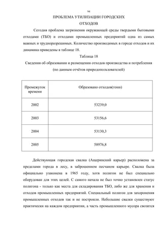 94
ПРОБЛЕМА УТИЛИЗАЦИИ ГОРОДСКИХ
ОТХОДОВ
Сегодня проблема загрязнения окружающей среды твердыми бытовыми
отходами (ТБО) и отходами промышленных предприятий одна из самых
важных и трудноразрешимых. Количество производимых в городе отходов и их
динамика приведены в таблице 18.
Таблица 18
Сведения об образовании и размещении отходов производства и потребления
(по данным отчётов природопользователей)
Промежуток
времени
Образовано отходов(тонн)
2002 53239,0
2003 53156,6
2004 53130,3
2005 58976,8
Действующая городская свалка (Ащеринский карьер) расположена за
пределами города в лесу, в заброшенном песчаном карьере. Свалка была
официально узаконена в 1965 году, хотя полигон не был специально
оборудован для этих целей. С самого начала не был точно установлен статус
полигона - только как места для складирования ТБО, либо же для хранения и
отходов промышленных предприятий. Специальный полигон для захоронения
промышленных отходов так и не построили. Небольшие свалки существуют
практически на каждом предприятии, а часть промышленного мусора свозится
 