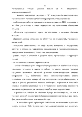 98
*-нетоксичные отходы указаны только от 67 предприятий-
природопользователей
В связи с критической ситуацией с ТБО и твердыми бытовыми отходами
горкомэкологии считает необходимым предпринять следующие шаги:
- необходимо разработать городскую стратегию управления ТБО, включающую
их сбор, утилизацию, а также мероприятия по уменьшению образования
отходов;
- обеспечить нормирование города по токсичным и твердыми бытовым
отходам;
- обеспечить единое управление по сбору ТБО от предприятий, учреждений,
организаций;
- определить ответственных по сбору мусора, наведению и поддержанию
чистоты и порядка на территориях, прилегающих к гаражно-строительным
кооперативам и садово-огородническим товариществам;
- решить вопрос с очисткой и уборкой лесов, прилегающих к территории
города;
- организовать систему мониторинга отходов.
Если в ближайшее время не произойдет существенных изменений в системе
управления отходами в городе и районе, то можно ожидать усиления
следующих негативных тенденций: усиление неконтролируемого процесса
захоронения ТБО, возрастание числа несанкционированных свалок;
ускоренное исчерпание мощностей для захоронения отходов, образующихся в
городе и районе; увеличение площади территорий, загрязненных эмиссиями
(стоками со свалок) свалочных тел и соответственно возрастание численность
населения, проживающего в экологически неблагоприятных условиях.
Строительство заводов по сжиганию мусора нецелесообразно, так как в
условиях сложной экологической обстановки города может явиться еще одним
фактором дестабилизации окружающей среды.
В настоящее время существуют технологии, позволяющие радикально
решать проблему ТБО. Отходы при этом рассматриваются как заменители
 