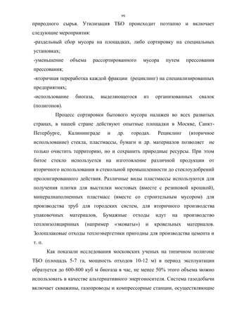 99
природного сырья. Утилизация ТБО происходит поэтапно и включает
следующие мероприятия:
-раздельный сбор мусора на площадках, либо сортировку на специальных
установках;
-уменьшение объема рассортированного мусора путем прессования
прессования;
-вторичная переработка каждой фракции (рециклинг) на специализированных
предприятиях;
-использование биогаза, выделяющегося из организованных свалок
(полигонов).
Процесс сортировки бытового мусора налажен во всех развитых
странах, в нашей стране действуют опытные площадки в Москве, Санкт-
Петербурге, Калининграде и др. городах. Рециклинг (вторичное
использование) стекла, пластмассы, бумаги и др. материалов позволяет не
только очистить территорию, но и сохранить природные ресурсы. При этом
битое стекло используется на изготовление различной продукции от
вторичного использования в стекольной промышленности до стеклоудобрений
пролонгированного действия. Различные виды пластмассы используются для
получения плитки для выстилки мостовых (вместе с резиновой крошкой),
минералнаполненных пластмасс (вместе со строительным мусором) для
производства труб для городских систем, для вторичного производства
упаковочных материалов, Бумажные отходы идут на производство
теплоизоляцирнных (например «эковаты») и кровельных материалов.
Золошлаковые отходы теплоэнергетики пригодны для производства цемента и
т. п.
Как показали исследования московских ученых на типичном полигоне
ТБО (площадь 5-7 га, мощность отходов 10-12 м) в период эксплуатации
образуется до 600-800 куб м биогаза в час, не менее 50% этого объема можно
использовать в качестве альтернативного энергоносителя. Система газодобычи
включает скважины, газопроводы и компрессорные станции, осуществляющие
 