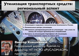 1. Утилизация и сырьевая и экологическая безопасность России.	

2. Региональные центры утилизации.	

	

3. Обязанность автопроизводителей по утилизации - как у всех по
закону об отходах производства и потребления. 	

	

3. Контроль за утилизацией. Сертификат об утилизации.
Стимулирование спроса на новые авто.	

Утилизация транспортных средств:
региональный аспект	

Виктор Ковшевный	

Генеральный директор Rusmet.ru	

Директор НП НСРО «РУСЛОМ.КОМ»
ruslom@ruslom.ru	

 