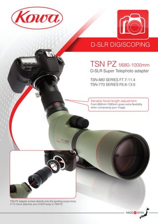 D-SLR DIGISCOPING
TSN PZ f/680-1000mm
D-SLR Super Telephoto adapter
TSN-880 SERIES F7.7-11.4
TSN-770 SERIES F8.8-13.0
TSN-PZ adapter screws directly onto the spotting scope body.
A T2 mount attaches your D-SLR body to TSN-PZ.
Variable focal-length adjustment
From 680mm-1000mm gives extra flexibility
when composing your image.
 
