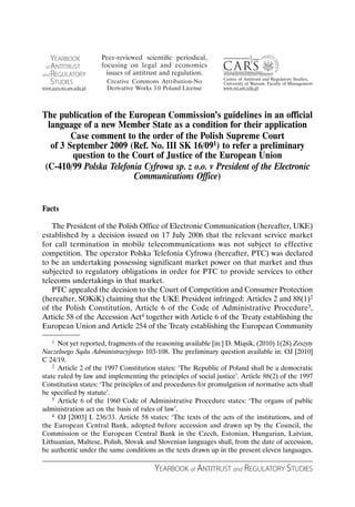 The publication of the European Commission’s guidelines in an official
 language of a new Member State as a condition for their application
        Case comment to the order of the Polish Supreme Court
  of 3 September 2009 (Ref. No. III SK 16/091) to refer a preliminary
        question to the Court of Justice of the European Union
(C-410/99 Polska Telefonia Cyfrowa sp. z o.o. v President of the Electronic
                        Communications Office)


Facts

   The President of the Polish Office of Electronic Communication (hereafter, UKE)
established by a decision issued on 17 July 2006 that the relevant service market
for call termination in mobile telecommunications was not subject to effective
competition. The operator Polska Telefonia Cyfrowa (hereafter, PTC) was declared
to be an undertaking possessing significant market power on that market and thus
subjected to regulatory obligations in order for PTC to provide services to other
telecoms undertakings in that market.
   PTC appealed the decision to the Court of Competition and Consumer Protection
(hereafter, SOKiK) claiming that the UKE President infringed: Articles 2 and 88(1)2
of the Polish Constitution, Article 6 of the Code of Administrative Procedure3,
Article 58 of the Accession Act4 together with Article 6 of the Treaty establishing the
European Union and Article 254 of the Treaty establishing the European Community

    1 Not yet reported, fragments of the reasoning available [in:] D. Miąsik, (2010) 1(28) Zeszyty

Naczelnego Sądu Administracyjnego 103-108. The preliminary question available in: OJ [2010]
C 24/19.
    2 Article 2 of the 1997 Constitution states: ‘The Republic of Poland shall be a democratic

state ruled by law and implementing the principles of social justice’. Article 88(2) of the 1997
Constitution states: ‘The principles of and procedures for promulgation of normative acts shall
be specified by statute’.
    3 Article 6 of the 1960 Code of Administrative Procedure states: ‘The organs of public

administration act on the basis of rules of law’.
    4 OJ [2003] L 236/33. Article 58 states: ‘The texts of the acts of the institutions, and of

the European Central Bank, adopted before accession and drawn up by the Council, the
Commission or the European Central Bank in the Czech, Estonian, Hungarian, Latvian,
Lithuanian, Maltese, Polish, Slovak and Slovenian languages shall, from the date of accession,
be authentic under the same conditions as the texts drawn up in the present eleven languages.

                                        YEARBOOK of ANTITRUST and REGULATORY STUDIES
 