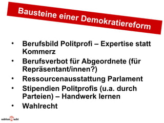 Baustein
               e einer D
                        emokrati
                                ereform

•    Berufsbild Politprofi – Expertise statt
     Kommerz
•    Berufsverbot für Abgeordnete (für
     Repräsentant/innen?)
•    Ressourcenausstattung Parlament
•    Stipendien Politprofis (u.a. durch
     Parteien) – Handwerk lernen
•    Wahlrecht
 