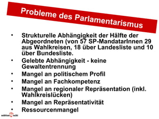 Probleme
                des Parla
                          m  entarism
                                        us
•   Strukturelle Abhängigkeit der Hälfte der
    Abgeordneten (von 57 SP-MandatarInnen 29
    aus Wahlkreisen, 18 über Landesliste und 10
    über Bundesliste.
•   Gelebte Abhängigkeit - keine
    Gewaltentrennung
•   Mangel an politischem Profil
•   Mangel an Fachkompetenz
•   Mangel an regionaler Repräsentation (inkl.
    Wahlkreislücken)
•   Mangel an Repräsentativität
•   Ressourcenmangel
 