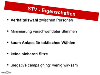 STV - Eig
                         enschaft
                                    en
 Verhältniswahl zwischen Personen

 Minimierung verschwendeter Stimmen

 kaum Anlass für taktisches Wählen

 keine sicheren Sitze

 „negative campaigning“ wenig wirksam
 