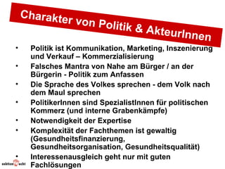 Charakte
               r von Pol
                            itik & Akt
                                       e    urInnen
•    Politik ist Kommunikation, Marketing, Inszenierung
     und Verkauf – Kommerzialisierung
•    Falsches Mantra von Nahe am Bürger / an der
     Bürgerin - Politik zum Anfassen
•    Die Sprache des Volkes sprechen - dem Volk nach
     dem Maul sprechen
•    PolitikerInnen sind SpezialistInnen für politischen
     Kommerz (und interne Grabenkämpfe)
•    Notwendigkeit der Expertise
•    Komplexität der Fachthemen ist gewaltig
     (Gesundheitsfinanzierung,
     Gesundheitsorganisation, Gesundheitsqualität)
•    Interessenausgleich geht nur mit guten
     Fachlösungen
 