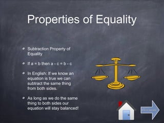 Properties of Equality
Subtraction Property of
Equality
If a = b then a - c = b - c
In English: If we know an
equation is true we can
subtract the same thing
from both sides.
As long as we do the same
thing to both sides our
equation will stay balanced! Click for next slideClick for next slide
 