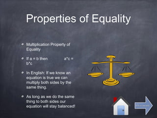 Properties of Equality
Multiplication Property of
Equality
If a = b then a*c =
b*c
In English: If we know an
equation is true we can
multiply both sides by the
same thing.
As long as we do the same
thing to both sides our
equation will stay balanced! Click for next slideClick for next slide
 