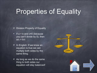 Properties of Equality
Division Property of Equality
If a = b and c≠0 (because
you can’t divide by 0), then
a/c = b/c
In English: If we know an
equation is true we can
multiply both sides by the
same thing.
As long as we do the same
thing to both sides our
equation will stay balanced! Click for next slideClick for next slide
 