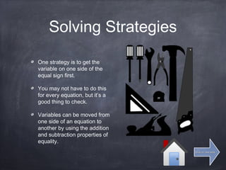 Solving Strategies
One strategy is to get the
variable on one side of the
equal sign first.
You may not have to do this
for every equation, but it’s a
good thing to check.
Variables can be moved from
one side of an equation to
another by using the addition
and subtraction properties of
equality.
Click for next slideClick for next slide
 