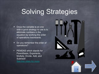 Solving Strategies
Once the variable is on one
side a good strategy to use is to
eliminate numbers in the
equation by working the order
of operations backwards.
Do you remember the order of
operations?
PEMDAS which stands for
Parenthesis, Exponents,
Multiply, Divide, Add, and
Subtract!
See this video for more
Click for next slideClick for next slide
 