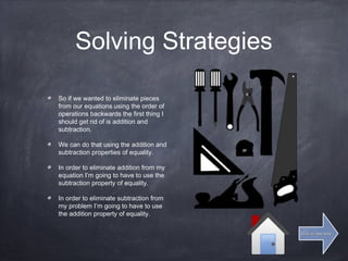 Solving Strategies
So if we wanted to eliminate pieces
from our equations using the order of
operations backwards the first thing I
should get rid of is addition and
subtraction.
We can do that using the addition and
subtraction properties of equality.
In order to eliminate addition from my
equation I’m going to have to use the
subtraction property of equality.
In order to eliminate subtraction from
my problem I’m going to have to use
the addition property of equality.
Click for next slideClick for next slide
 