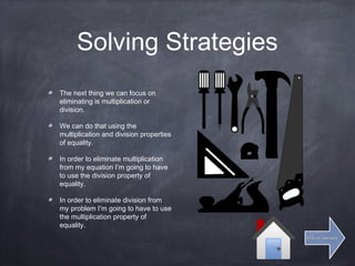 Solving Strategies
The next thing we can focus on
eliminating is multiplication or
division.
We can do that using the
multiplication and division properties
of equality.
In order to eliminate multiplication
from my equation I’m going to have
to use the division property of
equality.
In order to eliminate division from
my problem I’m going to have to use
the multiplication property of
equality.
Click for next slideClick for next slide
 