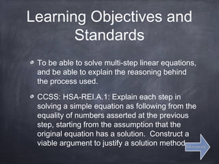 Learning Objectives and
Standards
To be able to solve multi-step linear equations,
and be able to explain the reasoning behind
the process used.
CCSS: HSA-REI.A.1: Explain each step in
solving a simple equation as following from the
equality of numbers asserted at the previous
step, starting from the assumption that the
original equation has a solution. Construct a
viable argument to justify a solution method.Click for next slideClick for next slide
 