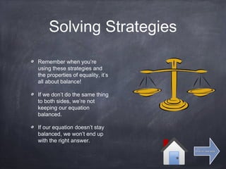 Solving Strategies
Remember when you’re
using these strategies and
the properties of equality, it’s
all about balance!
If we don’t do the same thing
to both sides, we’re not
keeping our equation
balanced.
If our equation doesn’t stay
balanced, we won’t end up
with the right answer.
Click for next slideClick for next slide
 