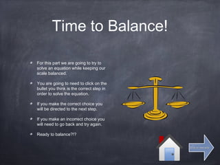 Time to Balance!
For this part we are going to try to
solve an equation while keeping our
scale balanced.
You are going to need to click on the
bullet you think is the correct step in
order to solve the equation.
If you make the correct choice you
will be directed to the next step.
If you make an incorrect choice you
will need to go back and try again.
Ready to balance?!?
Click for next slideClick for next slide
 