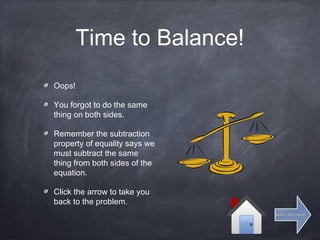 Time to Balance!
Oops!
You forgot to do the same
thing on both sides.
Remember the subtraction
property of equality says we
must subtract the same
thing from both sides of the
equation.
Click the arrow to take you
back to the problem.
Back to the problemBack to the problem
 