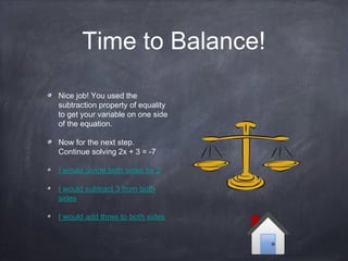 Time to Balance!
Nice job! You used the
subtraction property of equality
to get your variable on one side
of the equation.
Now for the next step.
Continue solving 2x + 3 = -7
I would divide both sides by 2
I would subtract 3 from both
sides
I would add three to both sides
 