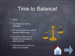 Time to Balance!
Oops!
You forgot our solving
strategies.
We want to work the order of
operation backwards.
We need to take care of
addition and subtraction
before division.
Click the arrow to take you
back to the problem.
Back to the problemBack to the problem
 