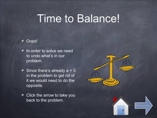 Time to Balance!
Oops!
In order to solve we need
to undo what’s in our
problem.
Since there’s already a + 3
in the problem to get rid of
it we would need to do the
opposite.
Click the arrow to take you
back to the problem.
Back to the problemBack to the problem
 