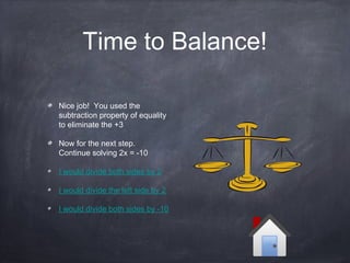 Time to Balance!
Nice job! You used the
subtraction property of equality
to eliminate the +3
Now for the next step.
Continue solving 2x = -10
I would divide both sides by 2
I would divide the left side by 2
I would divide both sides by -10
 
