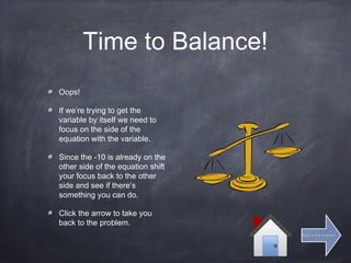 Time to Balance!
Oops!
If we’re trying to get the
variable by itself we need to
focus on the side of the
equation with the variable.
Since the -10 is already on the
other side of the equation shift
your focus back to the other
side and see if there’s
something you can do.
Click the arrow to take you
back to the problem.
Back to the problemBack to the problem
 