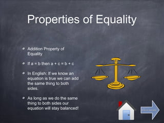 Properties of Equality
Addition Property of
Equality
If a = b then a + c = b + c
In English: If we know an
equation is true we can add
the same thing to both
sides.
As long as we do the same
thing to both sides our
equation will stay balanced! Click for next slideClick for next slide
 