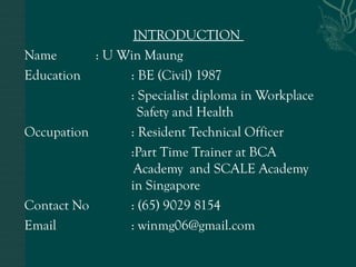 INTRODUCTION
Name : U Win Maung
Education : BE (Civil) 1987
: Specialist diploma in Workplace
Safety and Health
Occupation : Resident Technical Officer
:Part Time Trainer at BCA
Academy and SCALE Academy
in Singapore
Contact No : (65) 9029 8154
Email : winmg06@gmail.com
 