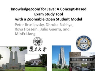 KnowledgeZoom for Java: A Concept-Based
Exam Study Tool
with a Zoomable Open Student Model
Peter Brusilovsky, Dhruba Baishya,
Roya Hosseini, Julio Guerra, and
MinEr Liang
 
