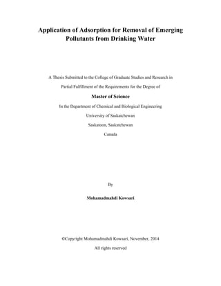 Application of Adsorption for Removal of Emerging
Pollutants from Drinking Water
A Thesis Submitted to the College of Graduate Studies and Research in
Partial Fulfillment of the Requirements for the Degree of
Master of Science
In the Department of Chemical and Biological Engineering
University of Saskatchewan
Saskatoon, Saskatchewan
Canada
By
Mohamadmahdi Kowsari
©Copyright Mohamadmahdi Kowsari, November, 2014
All rights reserved
 