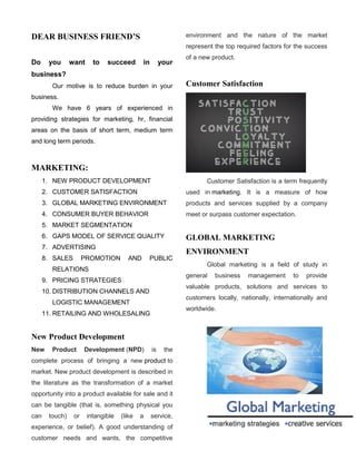 DEAR BUSINESS FRIEND’S
Do you want to succeed in your
business?
Our motive is to reduce burden in your
business.
We have 6 years of experienced in
providing strategies for marketing, hr, financial
areas on the basis of short term, medium term
and long term periods.
MARKETING:
1. NEW PRODUCT DEVELOPMENT
2. CUSTOMER SATISFACTION
3. GLOBAL MARKETING ENVIRONMENT
4. CONSUMER BUYER BEHAVIOR
5. MARKET SEGMENTATION
6. GAPS MODEL OF SERVICE QUALITY
7. ADVERTISING
8. SALES PROMOTION AND PUBLIC
RELATIONS
9. PRICING STRATEGIES
10. DISTRIBUTION CHANNELS AND
LOGISTIC MANAGEMENT
11. RETAILING AND WHOLESALING
New Product Development
New Product Development (NPD) is the
complete process of bringing a new product to
market. New product development is described in
the literature as the transformation of a market
opportunity into a product available for sale and it
can be tangible (that is, something physical you
can touch) or intangible (like a service,
experience, or belief). A good understanding of
customer needs and wants, the competitive
environment and the nature of the market
represent the top required factors for the success
of a new product.
Customer Satisfaction
Customer Satisfaction is a term frequently
used in marketing. It is a measure of how
products and services supplied by a company
meet or surpass customer expectation.
GLOBAL MARKETING
ENVIRONMENT
Global marketing is a field of study in
general business management to provide
valuable products, solutions and services to
customers locally, nationally, internationally and
worldwide.
 