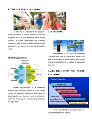 CONSUMER BUYER BEHAVIOR
It attempts to understand the decision-
making processes of buyers, both individually and
in groups such as how emotions affect buying
behavior. It studies characteristics of individual
consumers such as demographics and behavioral
variables in an attempt to understand people's
wants.
Market segmentation
Market segmentation is a marketing
strategy that involves dividing a broad target
market into subsets of consumers, businesses, or
countries who have common needs and priorities,
and then designing and implementing strategies
to target them
ADVERTISING
Advertising is a form of marketing
communication used to persuade an audience to
take or continue some action, usually with respect
to a commercial offering, or political or ideological
support.
SALES PROMOTION AND PUBLIC
RELATIONS
It can be defined as an activity taken up
to boost the sales of a product.
 