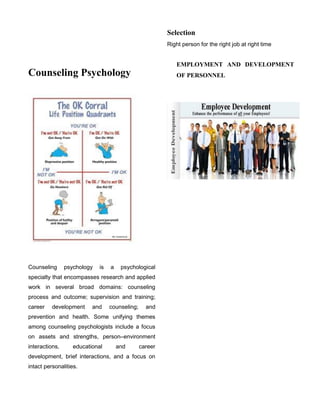 Counseling Psychology
Counseling psychology is a psychological
specialty that encompasses research and applied
work in several broad domains: counseling
process and outcome; supervision and training;
career development and counseling; and
prevention and health. Some unifying themes
among counseling psychologists include a focus
on assets and strengths, person–environment
interactions, educational and career
development, brief interactions, and a focus on
intact personalities.
Selection
Right person for the right job at right time
EMPLOYMENT AND DEVELOPMENT
OF PERSONNEL
 
