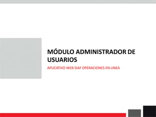 MÓDULO ADMINISTRADOR DE
USUARIOS
APLICATIVO WEB SIAF OPERACIONES EN LINEA
 