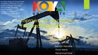 Kurdistan Regional Government
Presidency of Minister Council
Ministry of higher education
And scientific Research
koya university
Faculty of Engineering
Department of Petroleum
Prepared by :
Bakhtyar Abdulstar
Huner Mahdi
Muhammad Faisal
Improving Oil Recovery In
Fractured Reservoirs
supervised by: Mr. Ayoub Hikmat
1
 