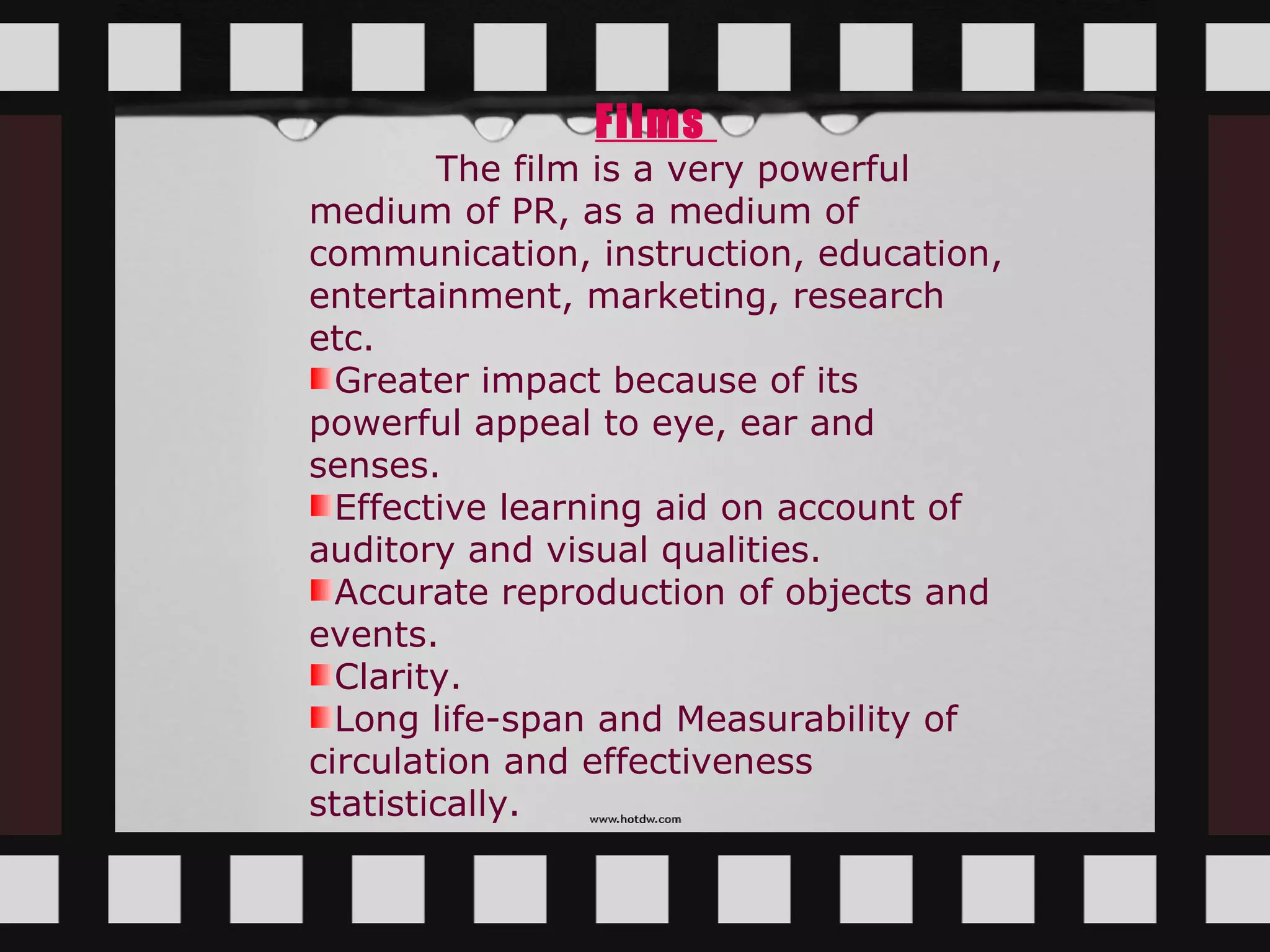 Films
        The film is a very powerful
medium of PR, as a medium of
communication, instruction, education,
entertainment, marketing, research
etc.
  Greater impact because of its
powerful appeal to eye, ear and
senses.
  Effective learning aid on account of
auditory and visual qualities.
  Accurate reproduction of objects and
events.
  Clarity.
  Long life-span and Measurability of
circulation and effectiveness
statistically.
 