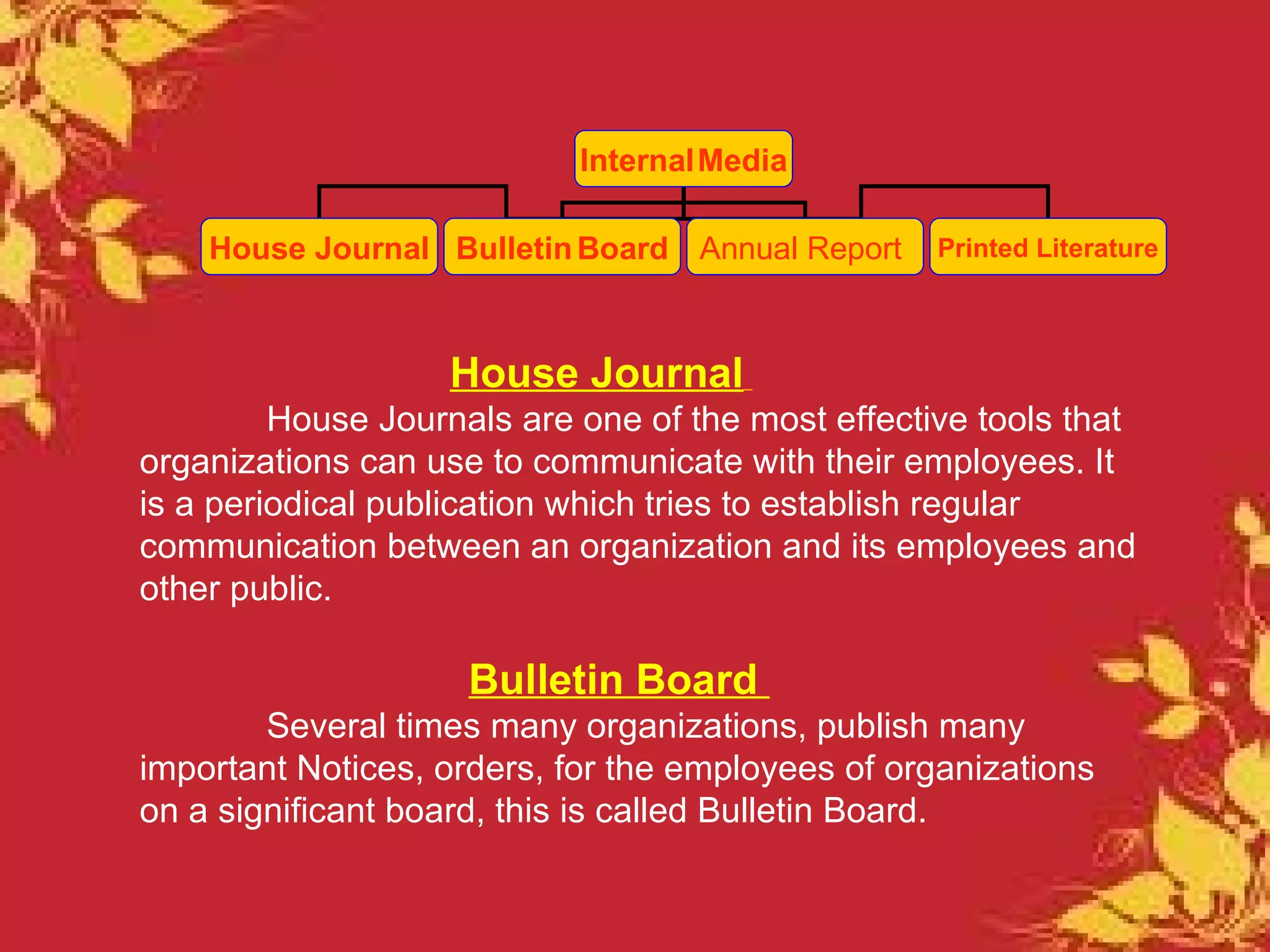 Internal Media

    House Journal Bulletin Board Annual Report     Printed Literature



                   House Journal
         House Journals are one of the most effective tools that
organizations can use to communicate with their employees. It
is a periodical publication which tries to establish regular
communication between an organization and its employees and
other public.

                     Bulletin Board
        Several times many organizations, publish many
important Notices, orders, for the employees of organizations
on a significant board, this is called Bulletin Board.
 
