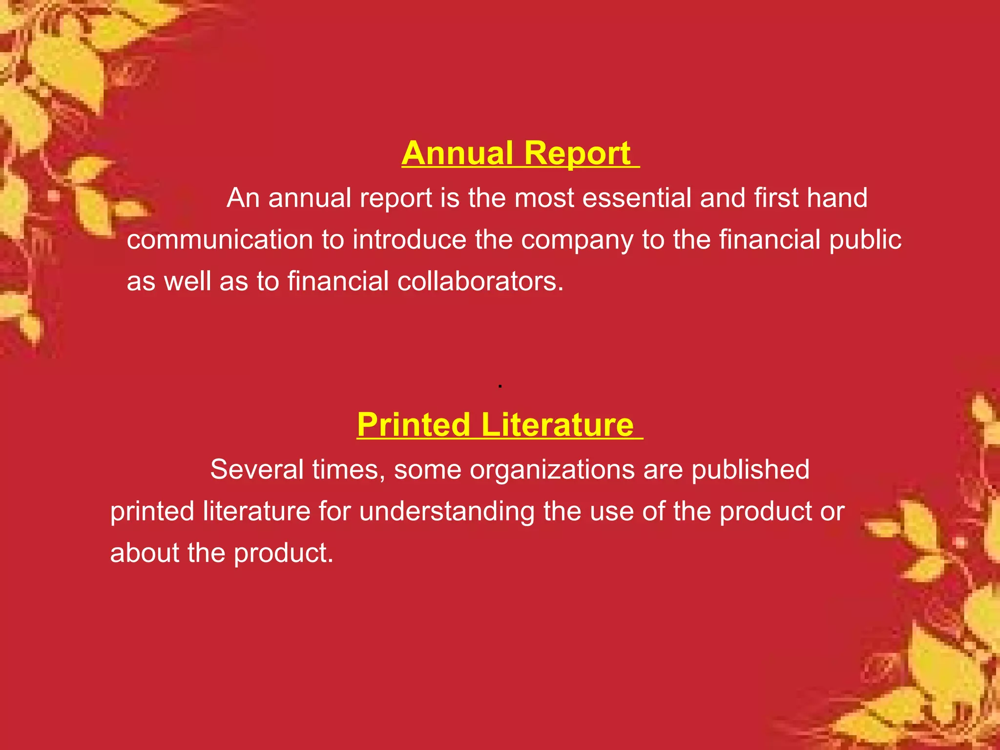 Annual Report
         An annual report is the most essential and first hand
 communication to introduce the company to the financial public
 as well as to financial collaborators.


                                .
                    Printed Literature
         Several times, some organizations are published
printed literature for understanding the use of the product or
about the product.
 