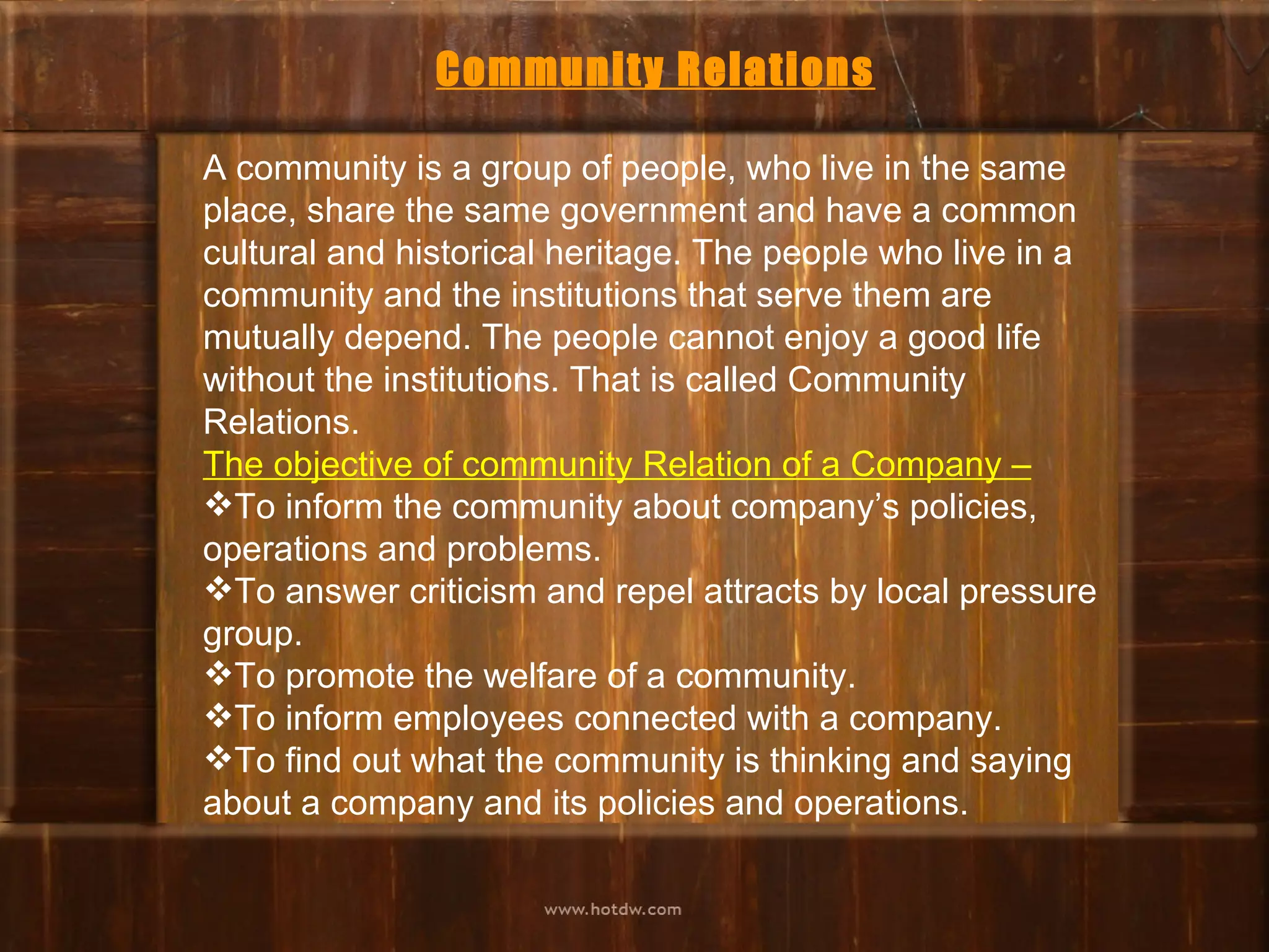 Community Relations

A community is a group of people, who live in the same
place, share the same government and have a common
cultural and historical heritage. The people who live in a
community and the institutions that serve them are
mutually depend. The people cannot enjoy a good life
without the institutions. That is called Community
Relations.
The objective of community Relation of a Company –
To inform the community about company’s policies,
operations and problems.
To answer criticism and repel attracts by local pressure
group.
To promote the welfare of a community.
To inform employees connected with a company.
To find out what the community is thinking and saying
about a company and its policies and operations.
 