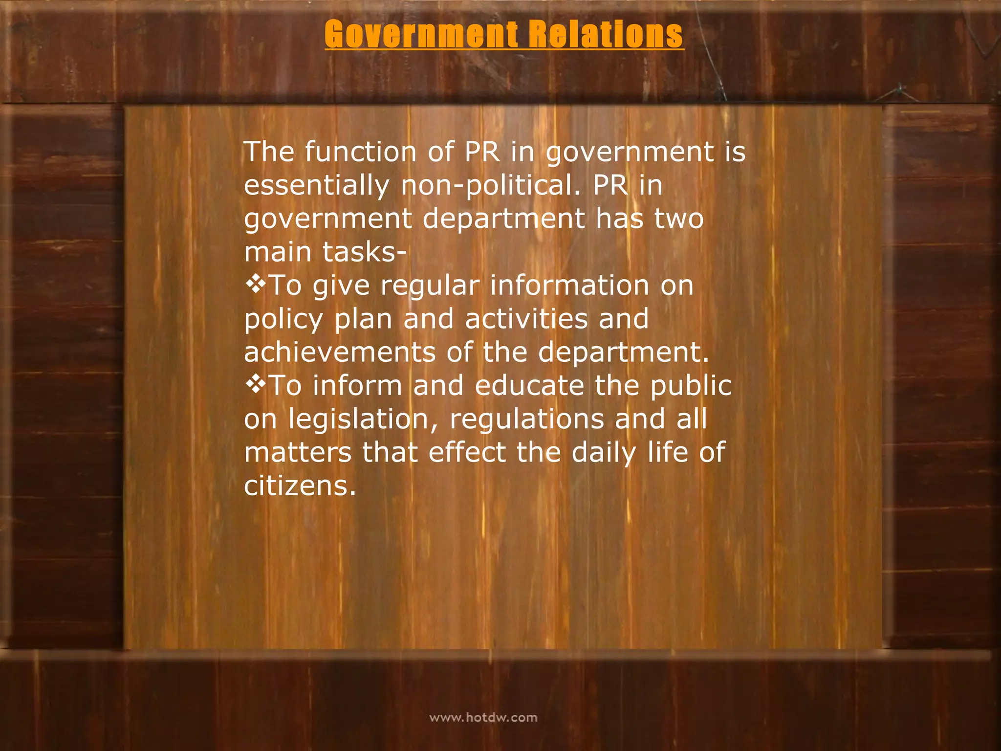 Government Relations


The function of PR in government is
essentially non-political. PR in
government department has two
main tasks-
To give regular information on
policy plan and activities and
achievements of the department.
To inform and educate the public
on legislation, regulations and all
matters that effect the daily life of
citizens.
 