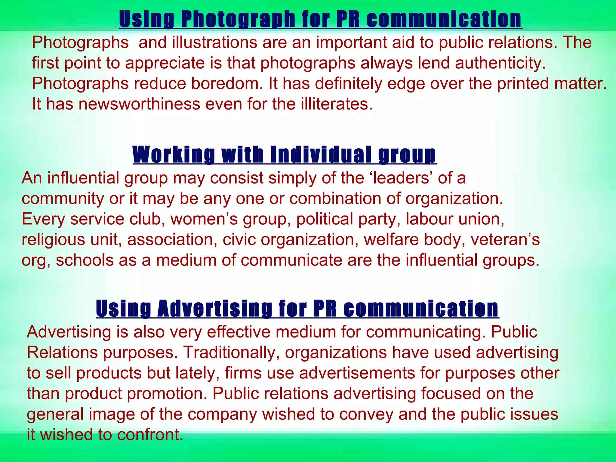 Using Photograph for PR communication
 Photographs and illustrations are an important aid to public relations. The
 first point to appreciate is that photographs always lend authenticity.
 Photographs reduce boredom. It has definitely edge over the printed matter.
 It has newsworthiness even for the illiterates.


               Working with Individual group
An influential group may consist simply of the ‘leaders’ of a
community or it may be any one or combination of organization.
Every service club, women’s group, political party, labour union,
religious unit, association, civic organization, welfare body, veteran’s
org, schools as a medium of communicate are the influential groups.

          Using Advertising for PR communication
Advertising is also very effective medium for communicating. Public
Relations purposes. Traditionally, organizations have used advertising
to sell products but lately, firms use advertisements for purposes other
than product promotion. Public relations advertising focused on the
general image of the company wished to convey and the public issues
it wished to confront.
 