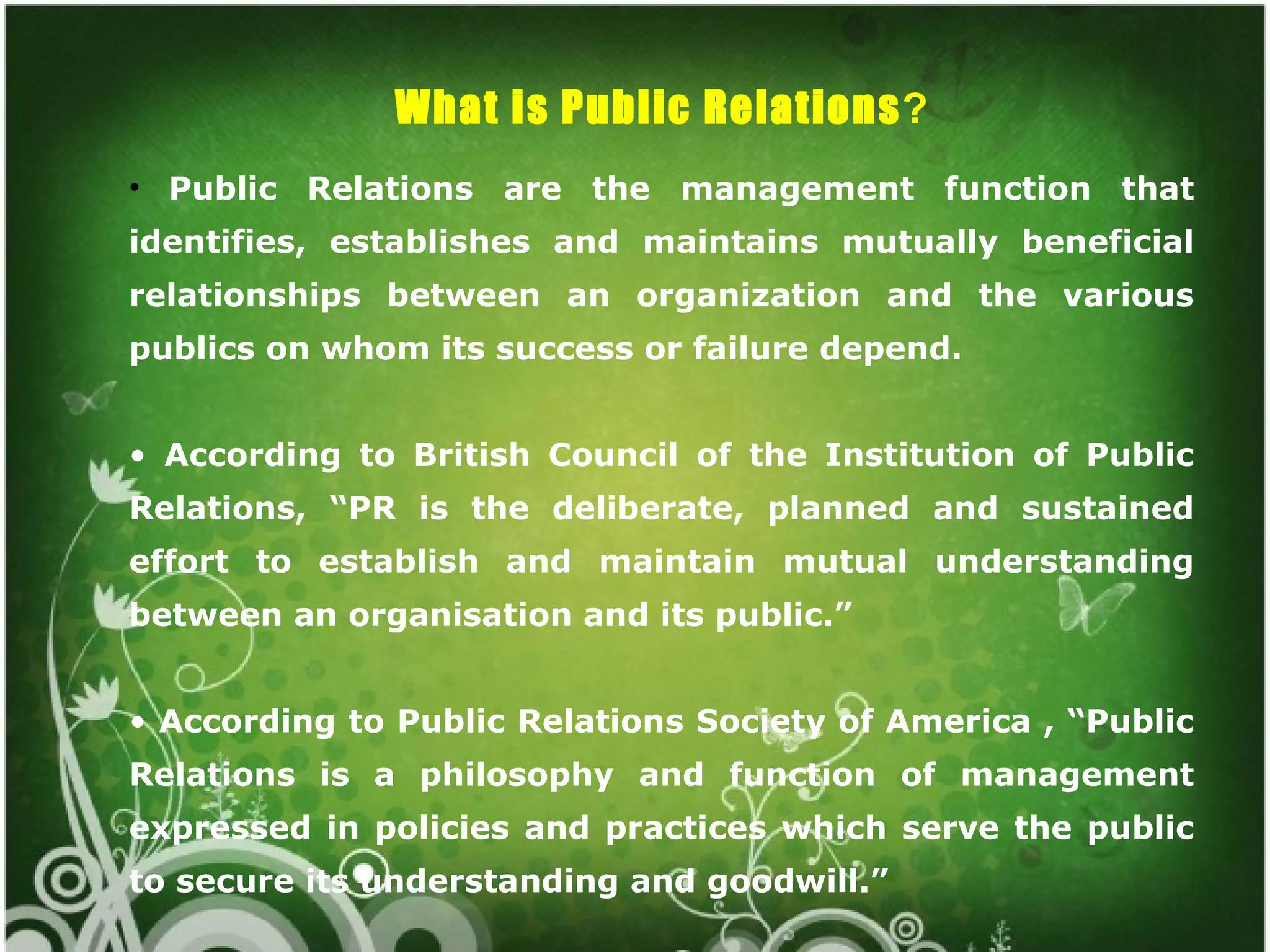 What is Public Relations?
• Public Relations are the management function that
identifies, establishes and maintains mutually beneficial
relationships between an organization and the various
publics on whom its success or failure depend.


• According to British Council of the Institution of Public
Relations, “PR is the deliberate, planned and sustained
effort to establish and maintain mutual understanding
between an organisation and its public.”


• According to Public Relations Society of America , “Public
Relations is a philosophy and function of management
expressed in policies and practices which serve the public
to secure its understanding and goodwill.”
 