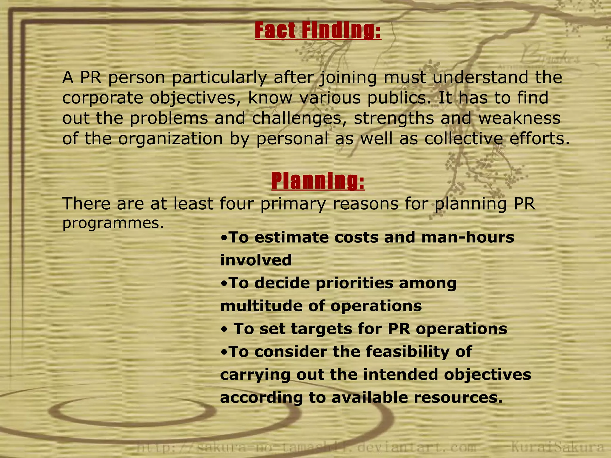 Fact Finding:

A PR person particularly after joining must understand the
corporate objectives, know various publics. It has to find
out the problems and challenges, strengths and weakness
of the organization by personal as well as collective efforts.

                         Planning:
There are at least four primary reasons for planning PR
programmes.
                   •To estimate costs and man-hours
                   involved
                   •To decide priorities among
                   multitude of operations
                   • To set targets for PR operations
                   •To consider the feasibility of
                   carrying out the intended objectives
                   according to available resources.
 