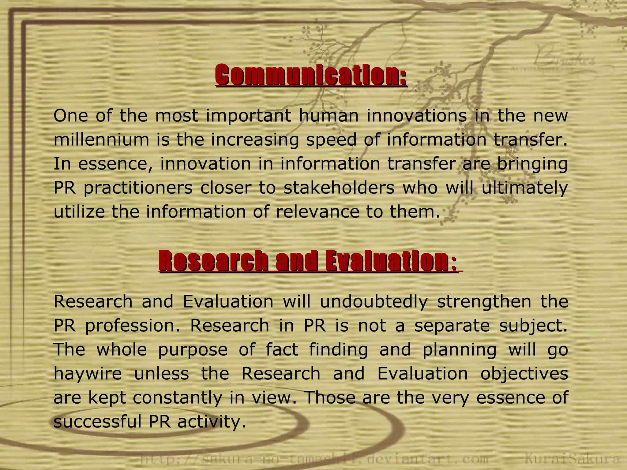 Communication:
One of the most important human innovations in the new
millennium is the increasing speed of information transfer.
In essence, innovation in information transfer are bringing
PR practitioners closer to stakeholders who will ultimately
utilize the information of relevance to them.

            Research and Evaluation :
Research and Evaluation will undoubtedly strengthen the
PR profession. Research in PR is not a separate subject.
The whole purpose of fact finding and planning will go
haywire unless the Research and Evaluation objectives
are kept constantly in view. Those are the very essence of
successful PR activity.
 