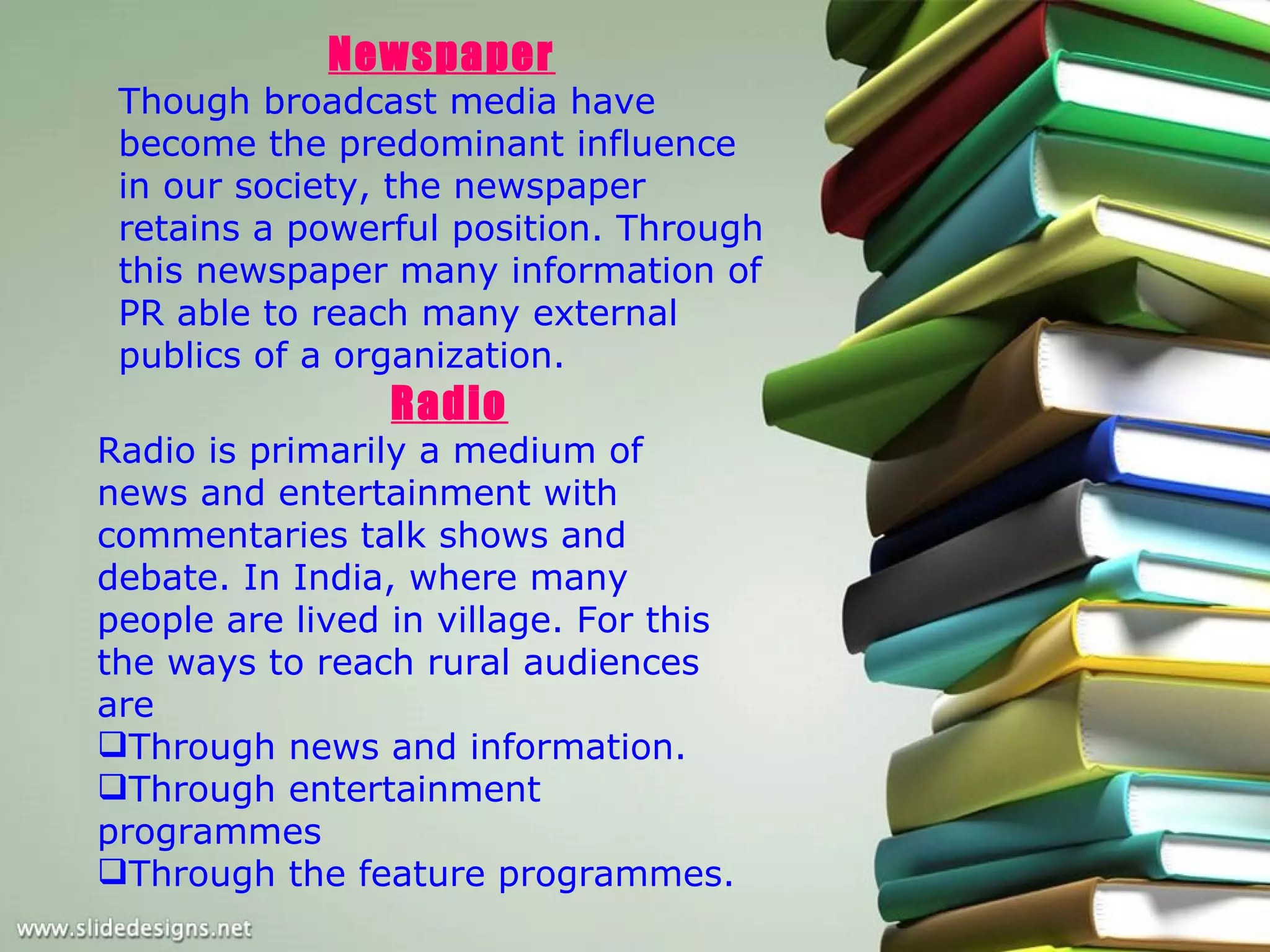 Newspaper
 Though broadcast media have
 become the predominant influence
 in our society, the newspaper
 retains a powerful position. Through
 this newspaper many information of
 PR able to reach many external
 publics of a organization.
                 Radio
Radio is primarily a medium of
news and entertainment with
commentaries talk shows and
debate. In India, where many
people are lived in village. For this
the ways to reach rural audiences
are
Through news and information.
Through entertainment
programmes
Through the feature programmes.
 